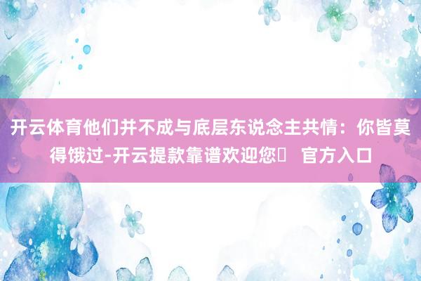 开云体育他们并不成与底层东说念主共情：你皆莫得饿过-开云提款靠谱欢迎您✅ 官方入口