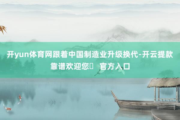 开yun体育网跟着中国制造业升级换代-开云提款靠谱欢迎您✅ 官方入口