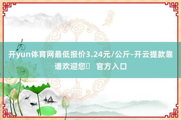 开yun体育网最低报价3.24元/公斤-开云提款靠谱欢迎您✅ 官方入口