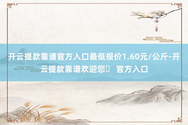 开云提款靠谱官方入口最低报价1.60元/公斤-开云提款靠谱欢迎您✅ 官方入口