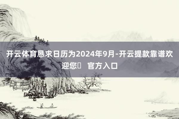 开云体育恳求日历为2024年9月-开云提款靠谱欢迎您✅ 官方入口